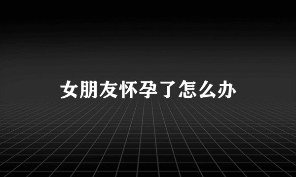 女朋友怀孕了怎么办