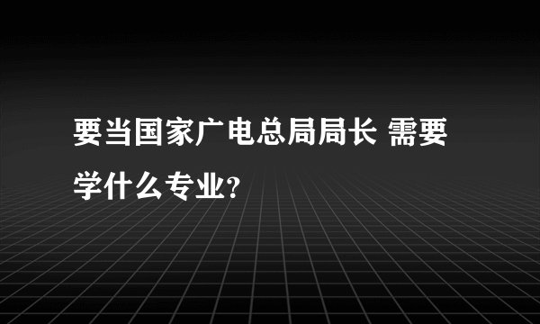 要当国家广电总局局长 需要学什么专业？