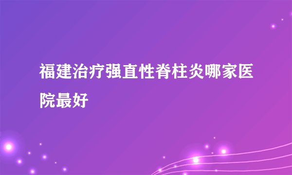 福建治疗强直性脊柱炎哪家医院最好