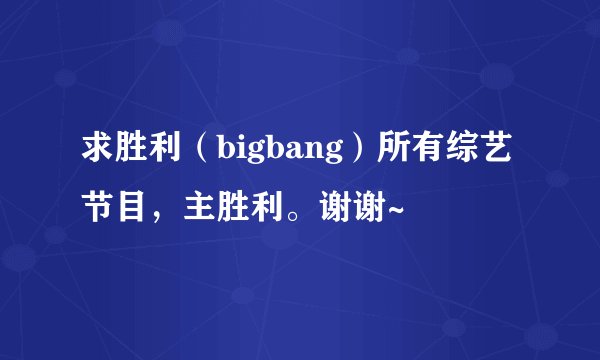 求胜利（bigbang）所有综艺节目，主胜利。谢谢~