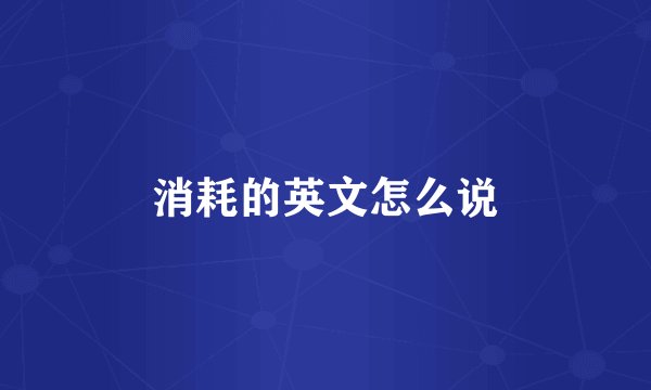 消耗的英文怎么说