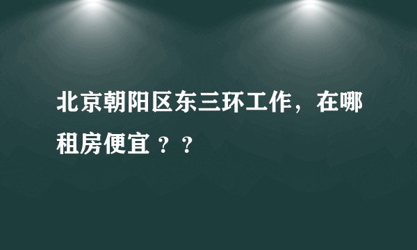 北京朝阳区东三环工作，在哪租房便宜 ？？