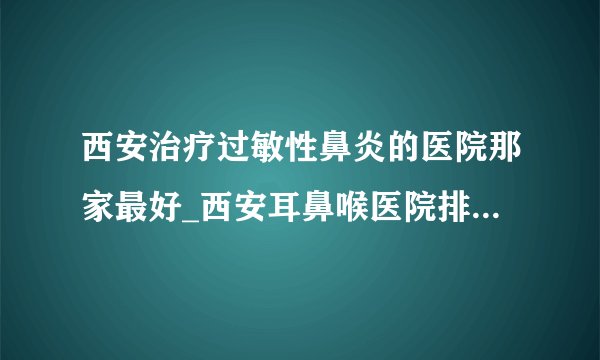 西安治疗过敏性鼻炎的医院那家最好_西安耳鼻喉医院排名榜单?