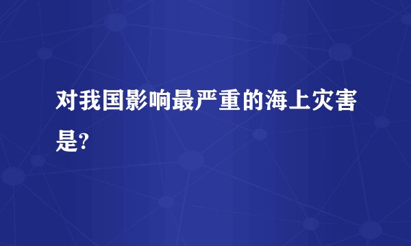 对我国影响最严重的海上灾害是?