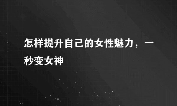 怎样提升自己的女性魅力,一秒变女神