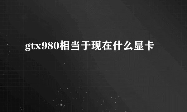 gtx980相当于现在什么显卡
