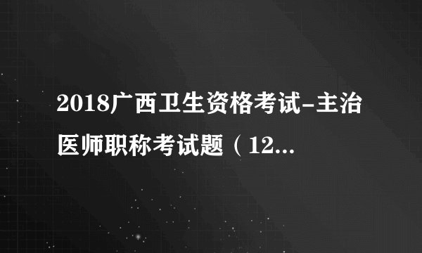 2018广西卫生资格考试-主治医师职称考试题（12 26）