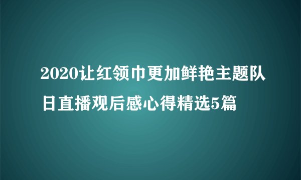 2020让红领巾更加鲜艳主题队日直播观后感心得精选5篇