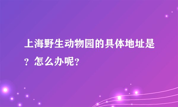 上海野生动物园的具体地址是？怎么办呢？