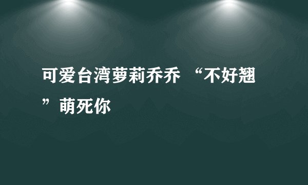 可爱台湾萝莉乔乔 “不好翘”萌死你