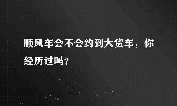 顺风车会不会约到大货车，你经历过吗？