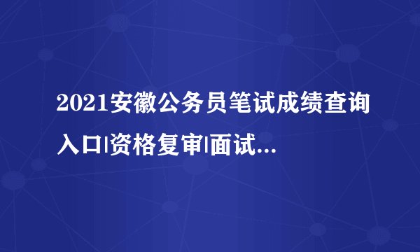2021安徽公务员笔试成绩查询入口|资格复审|面试时间信息汇总