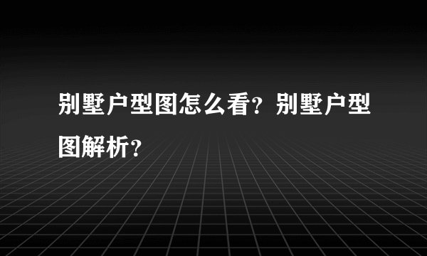 别墅户型图怎么看？别墅户型图解析？