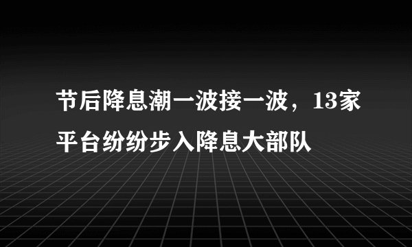 节后降息潮一波接一波，13家平台纷纷步入降息大部队