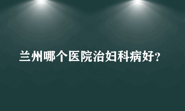 兰州哪个医院治妇科病好？