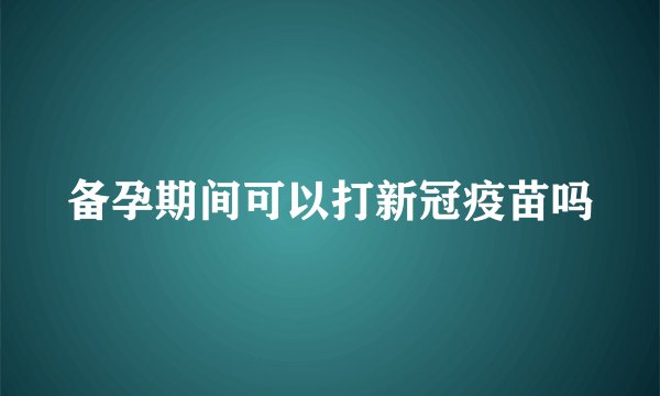 备孕期间可以打新冠疫苗吗