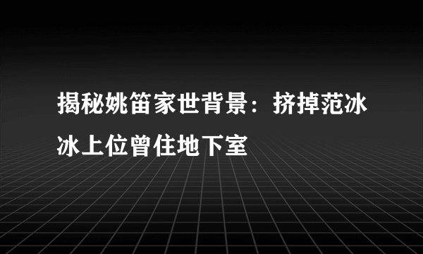 揭秘姚笛家世背景：挤掉范冰冰上位曾住地下室