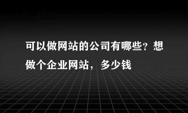 可以做网站的公司有哪些？想做个企业网站，多少钱