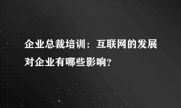 企业总裁培训：互联网的发展对企业有哪些影响？