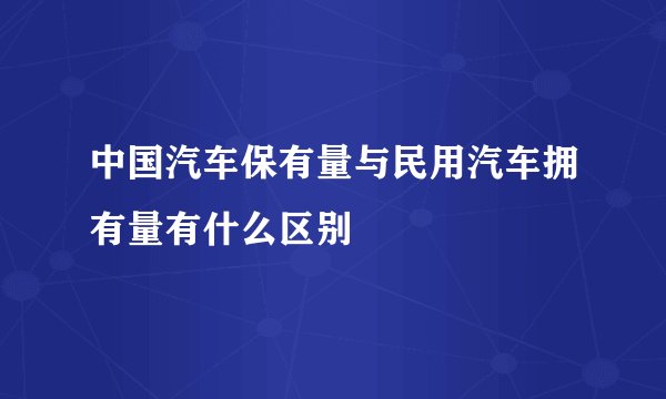 中国汽车保有量与民用汽车拥有量有什么区别