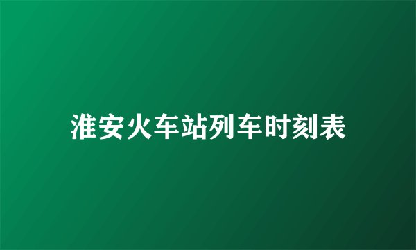 淮安火车站列车时刻表