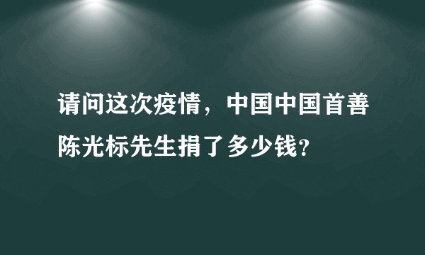 请问这次疫情，中国中国首善陈光标先生捐了多少钱？