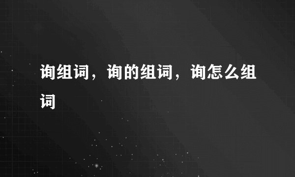 询组词，询的组词，询怎么组词