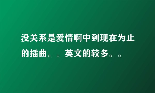 没关系是爱情啊中到现在为止的插曲。。英文的较多。。
