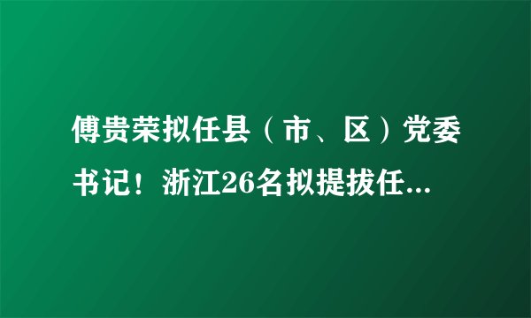 傅贵荣拟任县(市、区)党委书记!浙江26名拟提拔任用省管领导干部任前公示