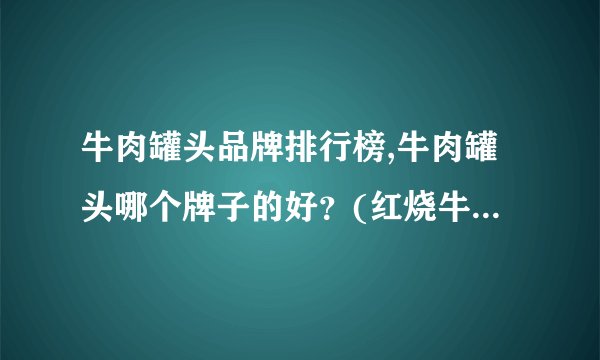 牛肉罐头品牌排行榜,牛肉罐头哪个牌子的好?(红烧牛肉罐头哪个牌子好)