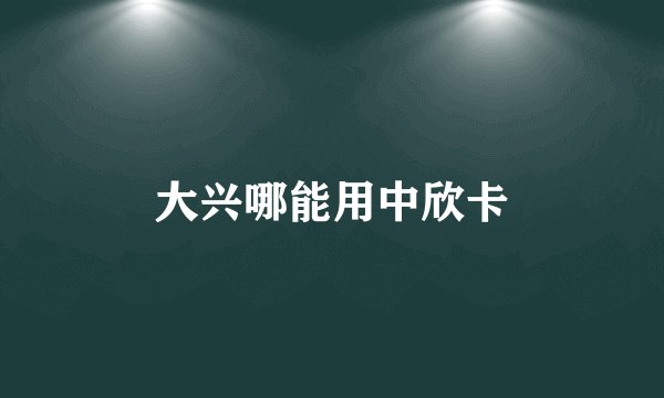 大兴哪能用中欣卡