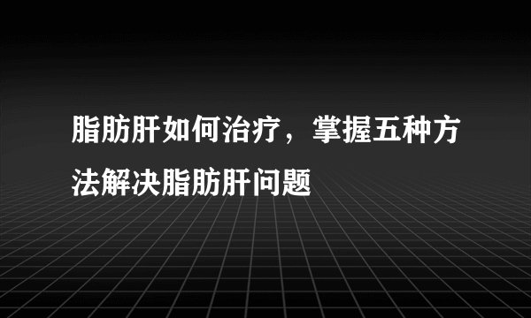 脂肪肝如何治疗，掌握五种方法解决脂肪肝问题