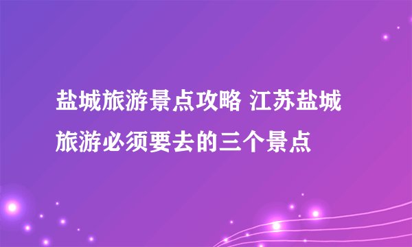 盐城旅游景点攻略 江苏盐城旅游必须要去的三个景点