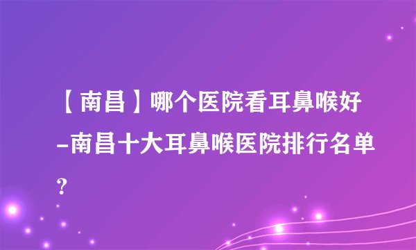 【南昌】哪个医院看耳鼻喉好-南昌十大耳鼻喉医院排行名单?