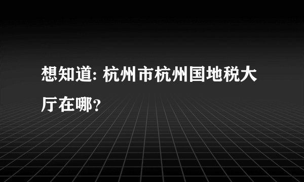 想知道: 杭州市杭州国地税大厅在哪?