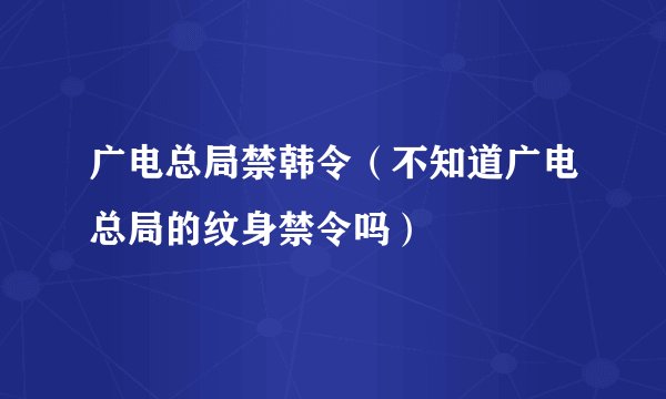 广电总局禁韩令(不知道广电总局的纹身禁令吗)