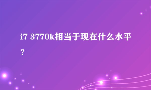 i7 3770k相当于现在什么水平？