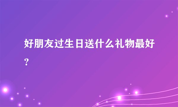 好朋友过生日送什么礼物最好？