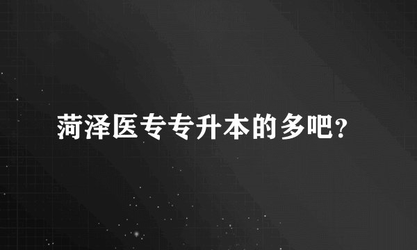 菏泽医专专升本的多吧？