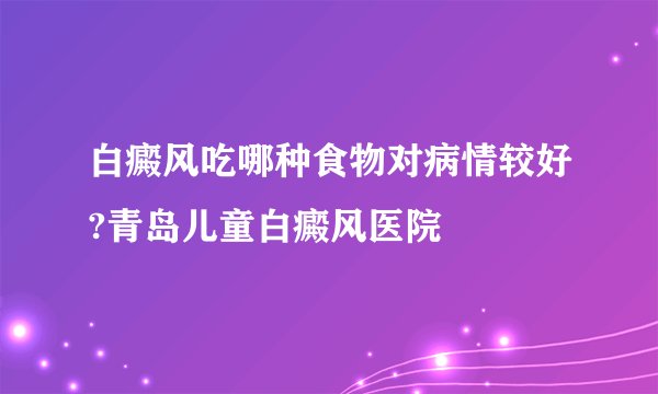 白癜风吃哪种食物对病情较好?青岛儿童白癜风医院