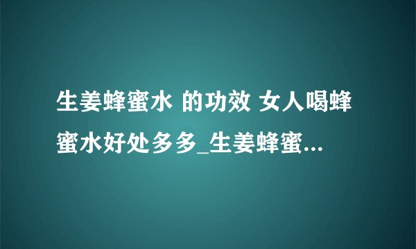 生姜蜂蜜水 的功效 女人喝蜂蜜水好处多多_生姜蜂蜜水之功效_清晨空腹蜂蜜水喝不得