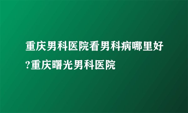 重庆男科医院看男科病哪里好?重庆曙光男科医院