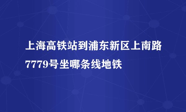 上海高铁站到浦东新区上南路7779号坐哪条线地铁