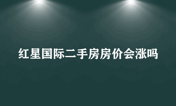 红星国际二手房房价会涨吗