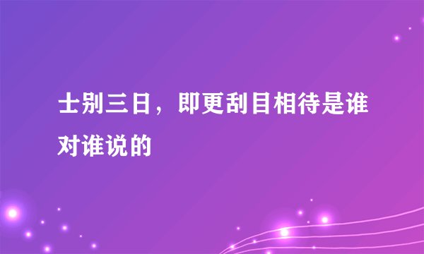 士别三日，即更刮目相待是谁对谁说的