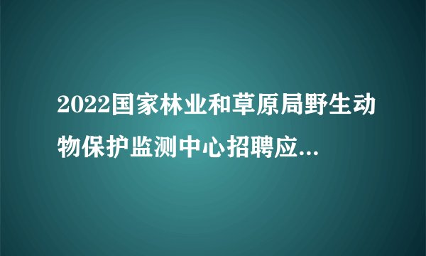 2022国家林业和草原局野生动物保护监测中心招聘应届毕业生拟聘人员公示