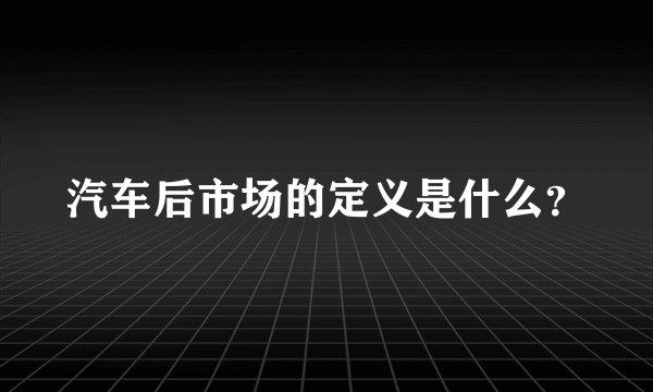 汽车后市场的定义是什么？