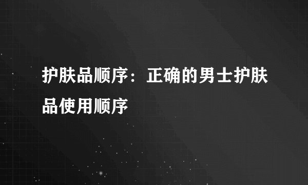 护肤品顺序：正确的男士护肤品使用顺序