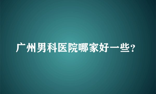 广州男科医院哪家好一些？
