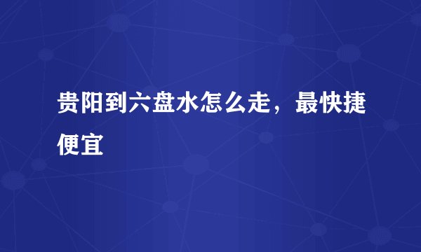 贵阳到六盘水怎么走，最快捷便宜